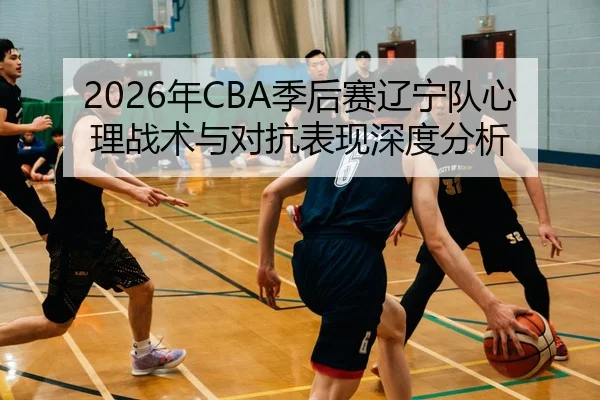 2026年CBA季后赛辽宁队心理战术与对抗表现深度分析 - 6686app