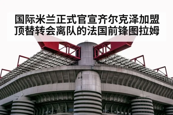 国际米兰正式官宣齐尔克泽加盟顶替转会离队的法国前锋图拉姆