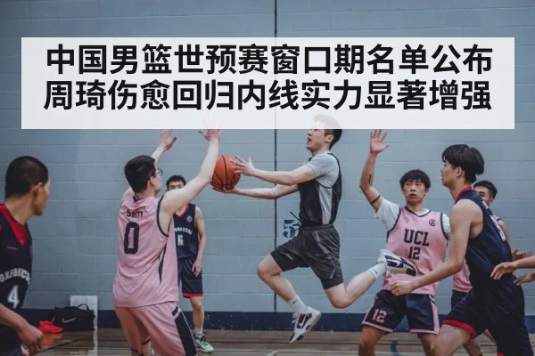 中国男篮世预赛窗口期名单公布周琦伤愈回归内线实力显著增强