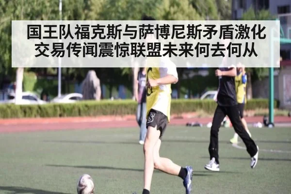 国王队福克斯与萨博尼斯矛盾激化 交易传闻震惊联盟未来何去何从